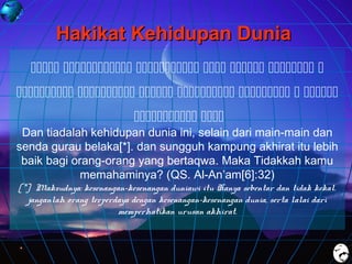 Hakikat Kehidupan Dunia
      
      
 

Dan tiadalah kehidupan dunia ini, selain dari main-main dan
senda gurau belaka[*]. dan sungguh kampung akhirat itu lebih
baik bagi orang-orang yang bertaqwa. Maka Tidakkah kamu
memahaminya? (QS. Al-An’am[6]:32)
[*] Maksudnya: kesenangan-kesenangan duniawi itu Hanya sebentar dan tidak kekal.
janganlah orang terperdaya dengan kesenangan-kesenangan dunia, serta lalai dari
memperhatikan urusan akhirat.

 