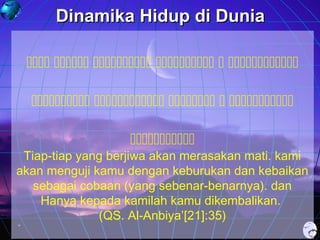 Dinamika Hidup di Dunia
     
    


Tiap-tiap yang berjiwa akan merasakan mati. kami
akan menguji kamu dengan keburukan dan kebaikan
sebagai cobaan (yang sebenar-benarnya). dan
Hanya kepada kamilah kamu dikembalikan.
(QS. Al-Anbiya’[21]:35)

 