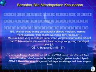 Bersabar Bila Mendapatkan Kesusahan
       
      
      
•

156. (yaitu) orang-orang yang apabila ditimpa musibah, mereka
mengucapkan: "Inna lillaahi wa innaa ilaihi raaji'uun"[*].
Mereka Itulah yang mendapat keberkatan yang Sempurna dan rahmat
dari Tuhan mereka dan mereka Itulah orang-orang yang mendapat
petunjuk.
(QS. Al-Baqarah[2]:156-157)

[*] artinya: Sesungguhnya kami adalah milik Allah dan kepada-Nya-lah kami
kembali. kalimat Ini dinamakan kalimat istirjaa (pernyataan kembali kepada
Allah). Disunatkan menyebutnya waktu ditimpa marabahaya baik besar maupun
kecil.

 