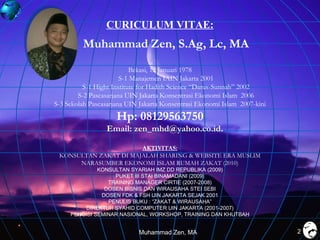 CURICULUM VITAE:

Muhammad Zen, S.Ag, Lc, MA
Bekasi, 12 Januari 1978
S-1 Manajemen IAIN Jakarta 2001
S-1 Hight Institute for Hadith Science “Darus-Sunnah” 2002
S-2 Pascasarjana UIN Jakarta Konsentrasi Ekonomi Islam 2006
S-3 Sekolah Pascasarjana UIN Jakarta Konsentrasi Ekonomi Islam 2007-kini

Hp: 08129563750
Email: zen_mhd@yahoo.co.id.
AKTIVITAS:
KONSULTAN ZAKAT DI MAJALAH SHARING & WEBSITE ERA MUSLIM
NARASUMBER EKONOMI ISLAM RUMAH ZAKAT (2010)
KONSULTAN SYARIAH IMZ DD REPUBLIKA (2009)
PUKET III STAI BINAMADANI (2009)
TRAINING MANAGER CIRTIE (2007-2008)
DOSEN BISNIS DAN WIRAUSAHA STEI SEBI
DOSEN FDK & FSH UIN JAKARTA SEJAK 2001
PENULIS BUKU : “ZAKAT & WIRAUSAHA”
DIREKTUR SYAHID COMPUTER UIN JAKARTA (2001-2007)
PENGISI SEMINAR NASIONAL, WORKSHOP, TRAINING DAN KHUTBAH

Muhammad Zen, MA

2

 