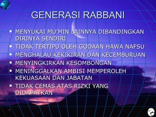 GENERASI RABBANI









MENYUKAI MU’MIN LAINNYA DIBANDINGKAN
DIRINYA SENDIRI
TIDAK TERTIPU OLEH GODAAN HAWA NAFSU
MENGHALAU KEKIKIRAN DAN KECEMBURUAN
MENYINGKIRKAN KESOMBONGAN
MENINGGALKAN AMBISI MEMPEROLEH
KEKUASAAN DAN JABATAN
TIDAK CEMAS ATAS RIZKI YANG
DIDAPATKAN

 