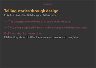 @mikekus

Telling stories through design
Mike Kus - Graphic/Web Designer & Illustrator

—— “The greatest commandment of a story is ‘make me care’
—— Storytelling as a powerful design tool to guide you in the design process
IBM Smart ideas for smarter cities
It tells a story about IBM that they are clever, creative and thoughtful

 