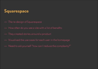 Squarespace
—— The re-design of Squarespace
—— How often do you see a site with a list of benefits
—— They created stories around a product
—— Visualised the use cases for each user in the homepage
—— Need to ask yourself “how can I reduce the complexity?”

 