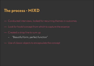The process - MIXD
—— Conducted interviews, looked for recurring themes in outcomes
—— Look for hook/concept from which to capture the essence
—— Created a strap line to sum up
–– “Beautiful form, perfect function”

—— Use of classic objects to encapsulate the concept

 