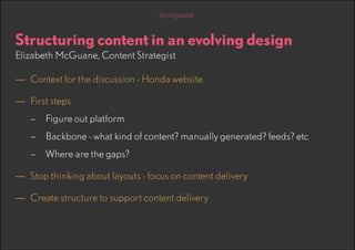 @emguane

Structuring content in an evolving design
Elizabeth McGuane, Content Strategist

—— Context for the discussion - Honda website
—— First steps
–– Figure out platform
–– Backbone - what kind of content? manually generated? feeds? etc
–– Where are the gaps?

—— Stop thinking about layouts - focus on content delivery
—— Create structure to support content delivery

 