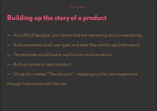 @emguane

Building up the story of a product
—— As a UX/UI designer, you have to find the interesting story in everything
—— Build awareness of all user types and what they want to see (interviews)
—— The template would have to work across multi products
—— Built up stories for each product
—— Using this created “The story arc” - mapping out the users experience
through interactions with the site

 