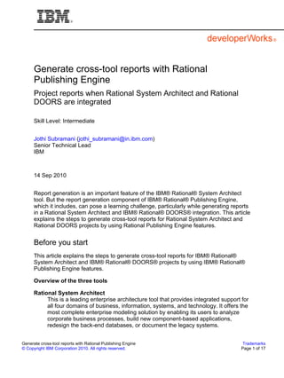 Generate cross-tool reports with Rational
      Publishing Engine
      Project reports when Rational System Architect and Rational
      DOORS are integrated

      Skill Level: Intermediate


      Jothi Subramani (jothi_subramani@in.ibm.com)
      Senior Technical Lead
      IBM



      14 Sep 2010


      Report generation is an important feature of the IBM® Rational® System Architect
      tool. But the report generation component of IBM® Rational® Publishing Engine,
      which it includes, can pose a learning challenge, particularly while generating reports
      in a Rational System Architect and IBM® Rational® DOORS® integration. This article
      explains the steps to generate cross-tool reports for Rational System Architect and
      Rational DOORS projects by using Rational Publishing Engine features.


      Before you start
      This article explains the steps to generate cross-tool reports for IBM® Rational®
      System Architect and IBM® Rational® DOORS® projects by using IBM® Rational®
      Publishing Engine features.

      Overview of the three tools

      Rational System Architect
           This is a leading enterprise architecture tool that provides integrated support for
           all four domains of business, information, systems, and technology. It offers the
           most complete enterprise modeling solution by enabling its users to analyze
           corporate business processes, build new component-based applications,
           redesign the back-end databases, or document the legacy systems.


Generate cross-tool reports with Rational Publishing Engine                                Trademarks
© Copyright IBM Corporation 2010. All rights reserved.                                    Page 1 of 17
 