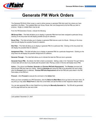 Generate PM Work Orders        1




                  Generate PM Work Orders
The Generate PM Work Order screen is used to either preview or generate PMs that match the criteria you have
specified in the filters. The available filters are Group, Route, Site, and Assignment to list the PMs you wish to
produce. Single or multiple filters may be set.

From the PM Generation Screen, indicate the following:

PM Group Filter – This field will allow you to display or generate PMs that have been assigned a particular Group.
Clicking on the drop-down list will display possible Groups for selection.

Route Filter – This field will allow you to display or generate PMs that are a part of a Route. Clicking on the drop-
down list will display the possible Routes for selection.

Site Filter – This field will allow you to display or generate PMs for a particular Site. Clicking on the drop-down list
will display the possible Sites for selection.

Assignment Filter – This field will allow you to display or generate PMs for a particular Assignment. Clicking on the
drop-down list will display the possible Assignments for selection.

Generate Through – This date field allows you to indicate the date the PMs are due to generate.

Generate Future PMs – By default, this field is blank (unchecked). Setting a date in the “Generate Through” field to
a future date will not return any results past the present date. Placing a check in this box will display future PMs.

Action – The options are Preview, Generate and Preview PM Parts Requirement. The Preview command will
show list the PMs that meet you criteria. Selecting Generate will cause the PMs to be generated into work orders
after the Proceed button is selected. Preview PM Parts Requirement will list the PMs with parts listed in the PM
Parts table on the PM form.

Proceed – Click Proceed to execute the command in the Action field.

When you have completed your PM Generation, click the Return to Main Menu link to go back to the main menu. At
any time you may select Reset Form to clear the current filters and set the filters to their respective default values.

You can also generate PMs on their Detail form by clicking the Manually Generate link. The PM will be generated
and the page will load the new work order.




Last updated: November 21, 2007




                                               ©2007 eMaint Enterprises LLC