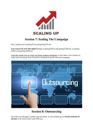 Session 7: Scaling The Campaign
Now, maybe you’re putting $5 in and getting $10 out.
You want to SCALE this right?Perhaps to putting $50 in and getting $100 out, or putting
$300 in and getting $600 out.
Learn the simple way we scale our money making campaigns, it only takes a few minutes to
scale each one and go from $5 profit to hundreds in profit with each campaign.
Session 8: Outsourcing
Just when you thought it couldn’t get any better, we can actually pay a virtual assistant $3
an hour to do most of this work FOR you.
 