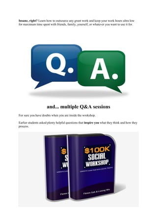 Insane, right? Learn how to outsource any grunt work and keep your work hours ultra low
for maximum time spent with friends, family, yourself, or whatever you want to use it for.
and... multiple Q&A sessions
For sure you have doubts when you are inside the wrokshop.
Earlier students asked plenty helpful questions that inspire you what they think and how they
process.
 