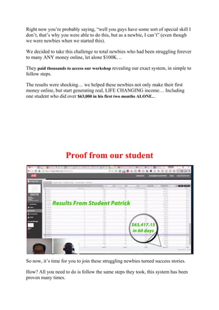 Right now you’re probably saying, “well you guys have some sort of special skill I
don’t, that’s why you were able to do this, but as a newbie, I can’t” (even though
we were newbies when we started this).
We decided to take this challenge to total newbies who had been struggling forever
to many ANY money online, let alone $100K…
They paid thousands to access our workshop revealing our exact system, in simple to
follow steps.
The results were shocking… we helped these newbies not only make their first
money online, but start generating real, LIFE CHANGING income… Including
one student who did over $63,000 in his first two months ALONE...
Proof from our student
So now, it’s time for you to join these struggling newbies turned success stories.
How? All you need to do is follow the same steps they took, this system has been
proven many times.
 