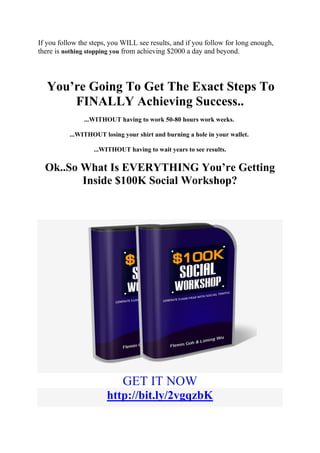 If you follow the steps, you WILL see results, and if you follow for long enough,
there is nothing stopping you from achieving $2000 a day and beyond.
You’re Going To Get The Exact Steps To
FINALLY Achieving Success..
...WITHOUT having to work 50-80 hours work weeks.
...WITHOUT losing your shirt and burning a hole in your wallet.
...WITHOUT having to wait years to see results.
Ok..So What Is EVERYTHING You’re Getting
Inside $100K Social Workshop?
GET IT NOW
http://bit.ly/2vgqzbK
 