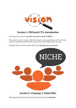 Session 1: FB/Social CPA Introduction
The beauty of our system is you don’t even need to sell ANYTHING.
The concept is simple...you put a little bit of money in, and you get money out. We will show
you how to quickly and easily turn the money in into a much higher money out value.
(The same steps our newbie student used to reach $60,000 in his first 2 months)
Session 2: Choosing A Niche/Offer
Many people fail simply because of this step...they choose the wrong offers.
 
