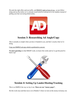 We pick the right offers and run traffic, and PROFIT right in front of you...so just follow
along and use the niches we’ve already tested ourselves and given to our students instead of
pulling your hair out testing failed niches.
Session 3: Researching Ad Angle/Copy
This is actually so simple when you have it handed to you, and that’s exactly what we’re
doing.
Copy our SIMPLE ad copy which is perfected to convert.
No more guessing on what MIGHT work, we know this works and we’ve got the proof to
back it up!
Session 4: Setting Up Lander/Hosting/Tracking
This is so SIMPLE the way we lay it out. These are our “money pages”.
Do this work once and then move on to Module 5 where we turn on the money in/money out.
 