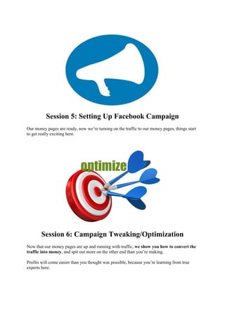 Session 5: Setting Up Facebook Campaign
Our money pages are ready, now we’re turning on the traffic to our money pages, things start
to get really exciting here.
Session 6: Campaign Tweaking/Optimization
Now that our money pages are up and running with traffic, we show you how to convert the
traffic into money, and spit out more on the other end than you’re making.
Profits will come easier than you thought was possible, because you’re learning from true
experts here.
 