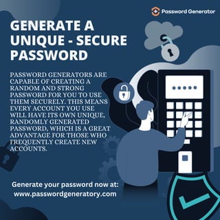 GENERATE A
UNIQUE - SECURE
PASSWORD
PASSWORD GENERATORS ARE
CAPABLE OF CREATING A
RANDOM AND STRONG
PASSWORD FOR YOU TO USE
THEM SECURELY. THIS MEANS
EVERY ACCOUNT YOU USE
WILL HAVE ITS OWN UNIQUE,
RANDOMLY GENERATED
PASSWORD, WHICH IS A GREAT
ADVANTAGE FOR THOSE WHO
FREQUENTLY CREATE NEW
ACCOUNTS.
Generate your password now at:
www.passwordgeneratory.com
 