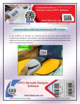 Website: www.HowToBarcode.net E-Mail:Support@HowToBarcode.net
Website: www.HowToBarcode.net E-Mail:Support@HowToBarcode.net
As the usefulness of barcodes are increasing day by day from various industries like
manufacturing, packaging, retail industries, post office and banking zone etc. Barcode System
rapidity up the business transaction and reduce manual data entry work that eliminates human
error in managing business Inventory.
Create Barcodes in EAN 8 Font Standard using DRPU Software
 