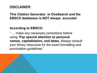 DISCLAIMER:
This Citation Generator in OneSearch and the
EBSCO databases is NOT always accurate!
According to EBSCO:
“ … make any necessary corrections before
using. Pay special attention to personal
names, capitalization, and dates. Always consult
your library resources for the exact formatting and
punctuation guidelines.”
 