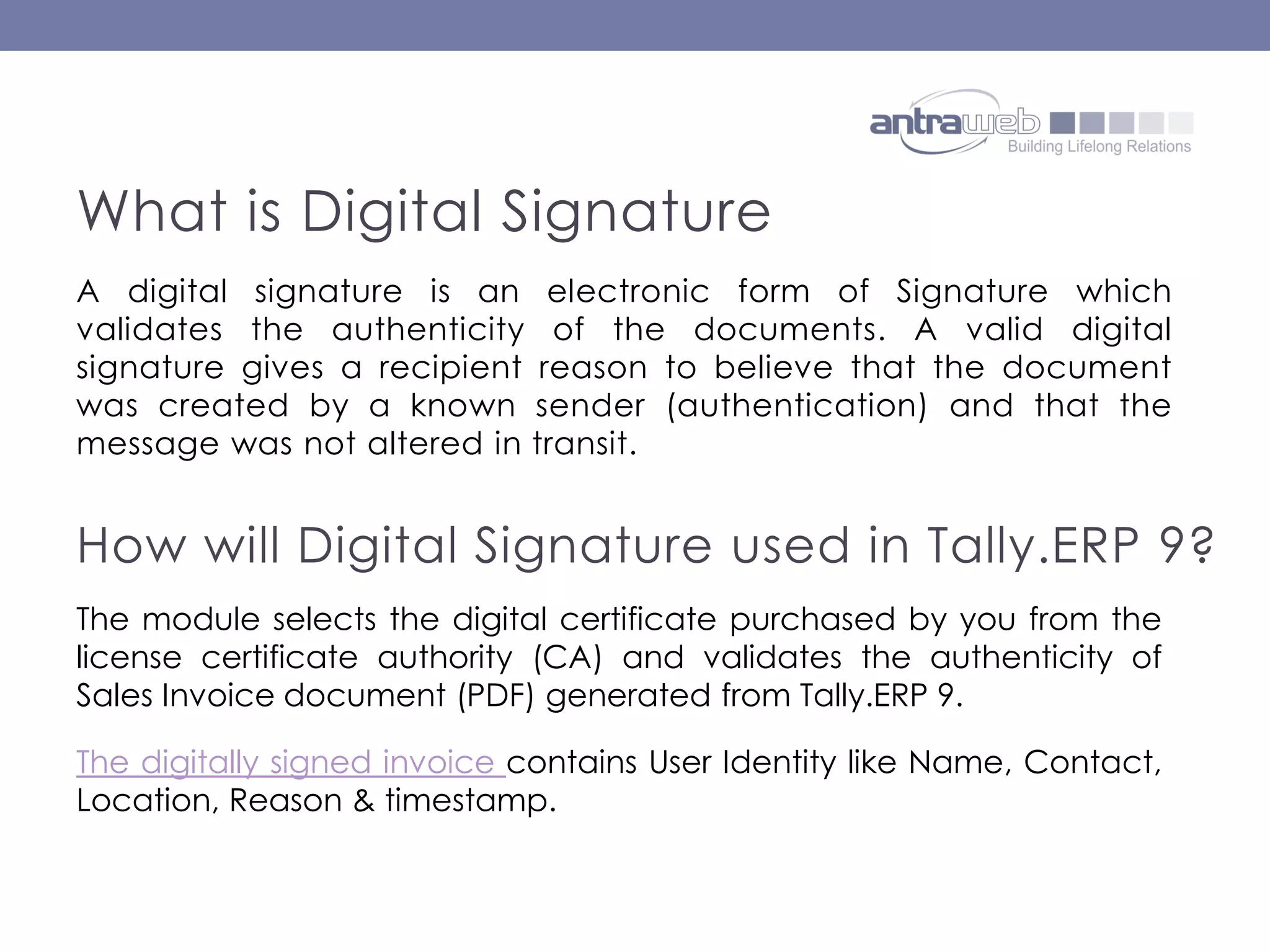 A digital signature is an electronic form of Signature which
validates the authenticity of the documents. A valid digital
signature gives a recipient reason to believe that the document
was created by a known sender (authentication) and that the
message was not altered in transit.
What is Digital Signature
How will Digital Signature used in Tally.ERP 9?
The module selects the digital certificate purchased by you from the
license certificate authority (CA) and validates the authenticity of
Sales Invoice document (PDF) generated from Tally.ERP 9.
The digitally signed invoice contains User Identity like Name, Contact,
Location, Reason & timestamp.