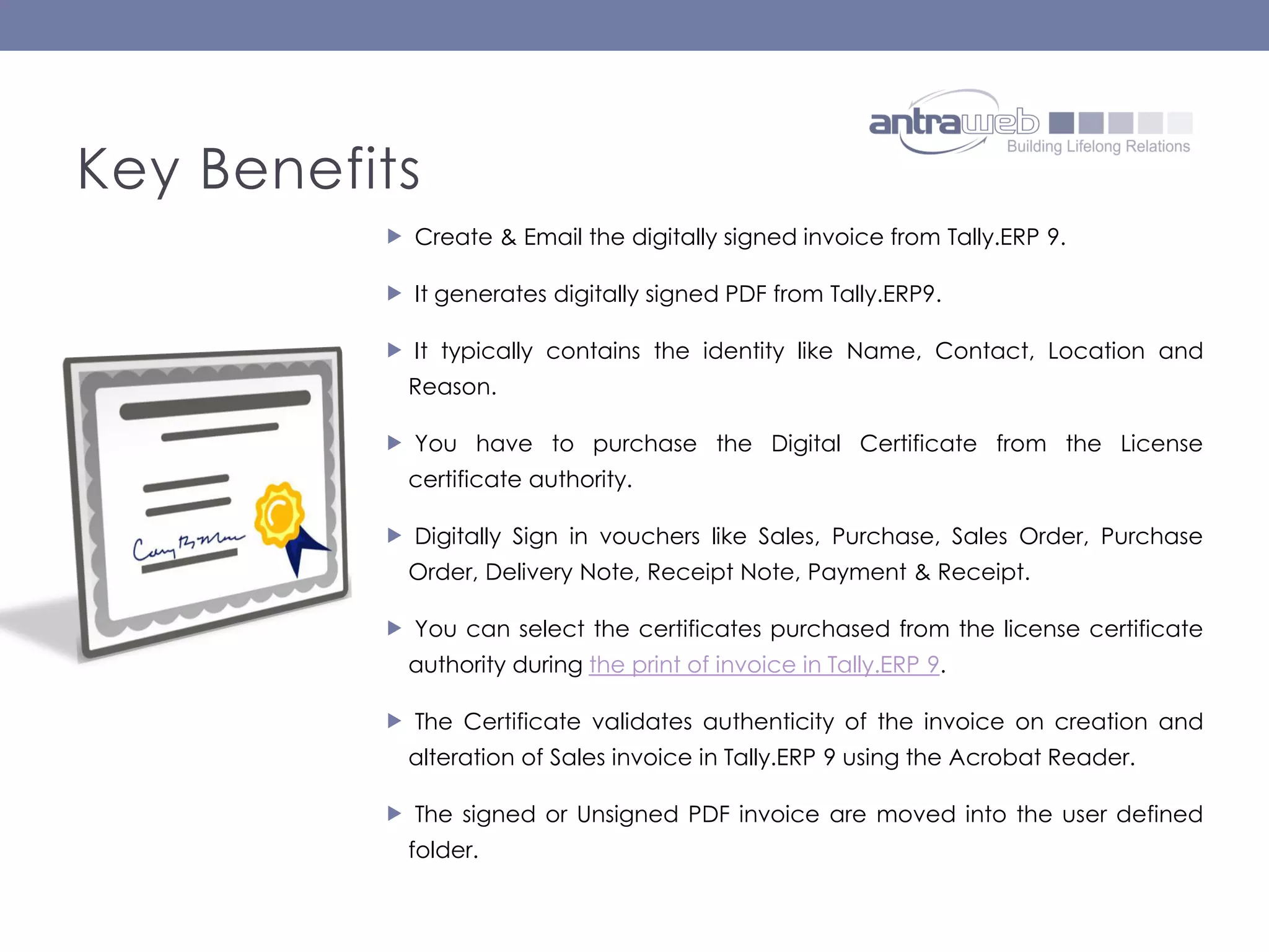  Create & Email the digitally signed invoice from Tally.ERP 9.
It generates digitally signed PDF from Tally.ERP9.
It typically contains the identity like Name, Contact, Location and
Reason.
You have to purchase the Digital Certificate from the License
certificate authority.
Digitally Sign in vouchers like Sales, Purchase, Sales Order, Purchase
Order, Delivery Note, Receipt Note, Payment & Receipt.
You can select the certificates purchased from the license certificate
authority during the print of invoice in Tally.ERP 9.
The Certificate validates authenticity of the invoice on creation and
alteration of Sales invoice in Tally.ERP 9 using the Acrobat Reader.
The signed or Unsigned PDF invoice are moved into the user defined
folder.
Key Benefits