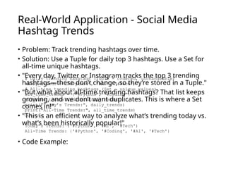 Real-World Application - Social Media
Hashtag Trends
• Problem: Track trending hashtags over time.
• Solution: Use a Tuple for daily top 3 hashtags. Use a Set for
all-time unique hashtags.
• "Every day, Twitter or Instagram tracks the top 3 trending
hashtags—these don’t change, so they’re stored in a Tuple."
• "But what about all-time trending hashtags? That list keeps
growing, and we don’t want duplicates. This is where a Set
comes in!"
• "This is an efficient way to analyze what’s trending today vs.
what’s been historically popular!"
• Code Example:
# Daily trending hashtags (Tuple - ordered, unchangeable)
daily_trends = ("#Python", "#AI", "#Tech")
# All-time trending hashtags (Set - unique values)
all_time_trends = {"#Python", "#Coding"}
all_time_trends.update(daily_trends)
print("Today’s Trends:", daily_trends)
print("All-Time Trends:", all_time_trends)
Output:
Today’s Trends: ('#Python', '#AI', '#Tech')
All-Time Trends: {'#Python', '#Coding', '#AI', '#Tech'}
 