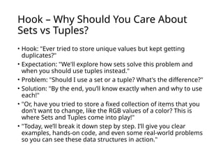 Hook – Why Should You Care About
Sets vs Tuples?
• Hook: "Ever tried to store unique values but kept getting
duplicates?"
• Expectation: "We'll explore how sets solve this problem and
when you should use tuples instead."
• Problem: "Should I use a set or a tuple? What's the difference?"
• Solution: "By the end, you’ll know exactly when and why to use
each!"
• "Or, have you tried to store a fixed collection of items that you
don't want to change, like the RGB values of a color? This is
where Sets and Tuples come into play!"
• "Today, we’ll break it down step by step. I’ll give you clear
examples, hands-on code, and even some real-world problems
so you can see these data structures in action."
 
