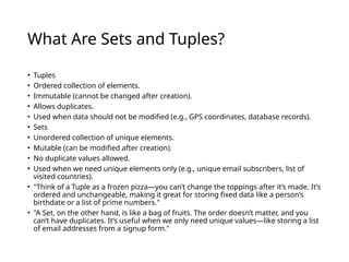 What Are Sets and Tuples?
• Tuples
• Ordered collection of elements.
• Immutable (cannot be changed after creation).
• Allows duplicates.
• Used when data should not be modified (e.g., GPS coordinates, database records).
• Sets
• Unordered collection of unique elements.
• Mutable (can be modified after creation).
• No duplicate values allowed.
• Used when we need unique elements only (e.g., unique email subscribers, list of
visited countries).
• "Think of a Tuple as a frozen pizza—you can’t change the toppings after it’s made. It’s
ordered and unchangeable, making it great for storing fixed data like a person’s
birthdate or a list of prime numbers."
• "A Set, on the other hand, is like a bag of fruits. The order doesn’t matter, and you
can’t have duplicates. It’s useful when we only need unique values—like storing a list
of email addresses from a signup form."
 
