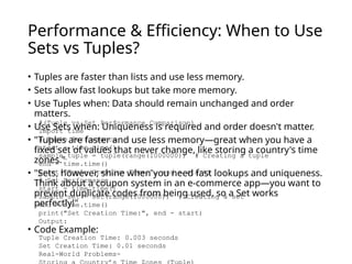 Performance & Efficiency: When to Use
Sets vs Tuples?
• Tuples are faster than lists and use less memory.
• Sets allow fast lookups but take more memory.
• Use Tuples when: Data should remain unchanged and order
matters.
• Use Sets when: Uniqueness is required and order doesn't matter.
• "Tuples are faster and use less memory—great when you have a
fixed set of values that never change, like storing a country's time
zones."
• "Sets, however, shine when you need fast lookups and uniqueness.
Think about a coupon system in an e-commerce app—you want to
prevent duplicate codes from being used, so a Set works
perfectly!"
• Code Example:
#(Tuple vs Set Performance Comparison)
import time
# Tuple Performance
start = time.time()
sample_tuple = tuple(range(1000000)) # Creating a tuple
end = time.time()
print("Tuple Creation Time:", end - start)
# Set Performance
start = time.time()
sample_set = set(range(1000000)) # Creating a set
end = time.time()
print("Set Creation Time:", end - start)
Output:
Tuple Creation Time: 0.003 seconds
Set Creation Time: 0.01 seconds
Real-World Problems-
 