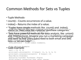 Common Methods for Sets vs Tuples
• Tuple Methods-
• count() – Counts occurrences of a value.
• index() – Returns the index of a value.
• "Tuples have simple methods like .count() and .index(),
useful for fixed data like customer purchase categories."
• "Sets have powerful methods for data analysis, like .union()
and .intersection(). Imagine you run a marketing campaign
and need to find users subscribed to both email and SMS
lists—a Set can help!"
• Code Example:
#(Tuple Methods Example)
fruits = ("apple", "banana", "apple", "cherry")
print(fruits.count("apple")) # Output: 2
print(fruits.index("banana")) # Output: 1
Set Methods-
add() – Adds an element.
remove() – Removes an element.
union() – Combines two sets.
intersection() – Finds common elements.
#(Set Methods Example)
set1 = {1, 2, 3}
set2 = {3, 4, 5}
print(set1.union(set2)) # Output: {1, 2, 3, 4, 5}
print(set1.intersection(set2)) # Output: {3}
Real-World Problems:
Analyzing Customer Purchases (Tuple)
 
