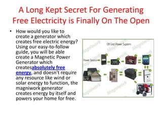 A Long Kept Secret For Generating Free Electricity is Finally On The Open How would you like to create a generator which creates free electric energy? Using our easy-to-follow guide, you will be able create a Magnetic Power Generator which createsabsolutely free energy, and doesn't require any resource like wind or solar energy to function, the magniwork generator creates energy by itself and powers your home for free. 