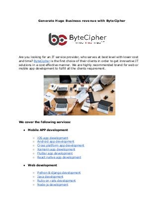 ​Generate Huge Business revenue with ByteCipher
Are you looking for an IT service provider, who serves at best level with lower cost
and time? ​ByteCipher​ is the first choice of their clients in order to get innovative IT
solutions in a cost effective manner. We are highly recommended brand for web or
mobile app development to fulfill all the clients requirement.
We cover the following services:
● Mobile APP development
○ iOS app development
○ Android app development
○ Cross platform app development
○ Xamarin app development
○ Flutter app development
○ React native app development
● Web development
○ Python & django development
○ Java development
○ Ruby on rails development
○ Node-js development
 