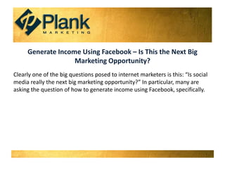 Generate Income Using Facebook – Is This the Next Big Marketing Opportunity? Clearly one of the big questions posed to internet marketers is this: “Is social media really the next big marketing opportunity?” In particular, many are asking the question of how to generate income using Facebook, specifically.  