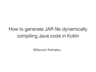 How to generate JAR ﬁle dynamically
compiling Java code in Kotlin
Mitsunori Komatsu
 