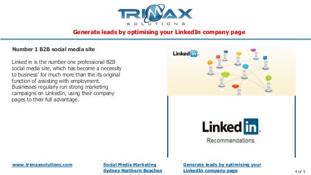 www.trimaxsolutions.com
4 of 5
Social Media Marketing
Sydney Northern Beaches
Linked in is the number one professional B2B
social media site, which has become a necessity
to business’ for much more than the its original
function of assisting with employment.
Businesses regularly run strong marketing
campaigns on LinkedIn, using their company
pages to their full advantage.
Number 1 B2B social media site
Generate leads by optimising your
LinkedIn company page
Generate leads by optimising your LinkedIn company page
 