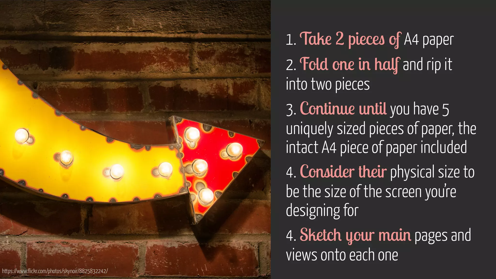 1. Take 2 pieces of A4 paper
2. Fold one in half and rip it  
into two pieces
3. Continue until you have 5
uniquely sized pieces of paper, the
intact A4 piece of paper included
4. Consider their physical size to
be the size of the screen you’re
designing for
4. Sketch your main pages and
views onto each one
https://www.flickr.com/photos/skynoir/8825832242/
 