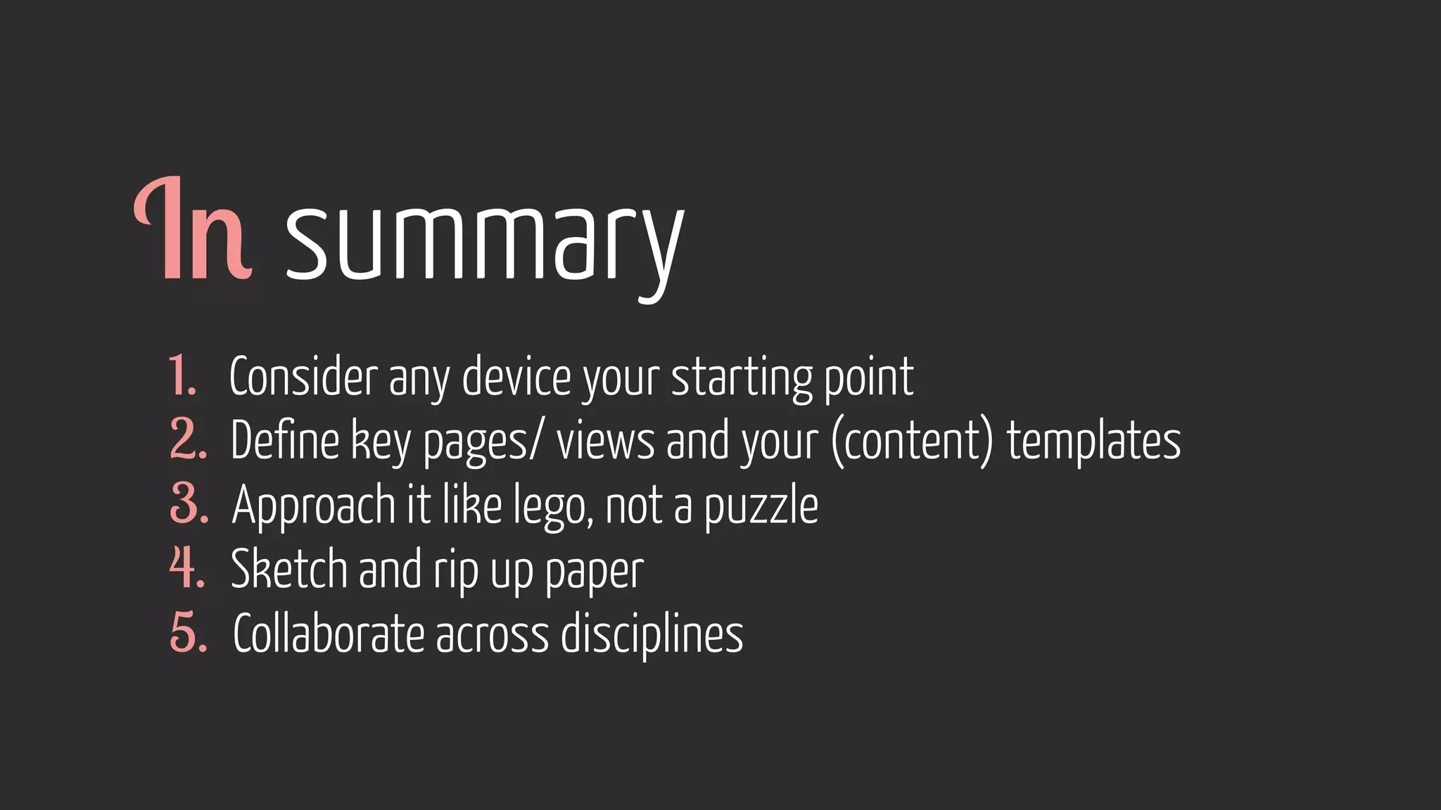1. Consider any device your starting point
2. Define key pages/ views and your (content) templates
3. Approach it like lego, not a puzzle
4. Sketch and rip up paper
5. Collaborate across disciplines
In summary
 