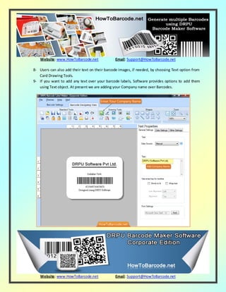 Website: www.HowToBarcode.net Email: Support@HowToBarcode.net
Website: www.HowToBarcode.net Email: Support@HowToBarcode.net
8- Users can also add their text on their barcode images, if needed, by choosing Text option from
Card Drawing Tools.
9- If you want to add any text over your barcode labels, Software provides options to add them
using Text object. At present we are adding your Company name over Barcodes.
 
