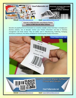 Website: www.HowToBarcode.net Email: Support@HowToBarcode.net
Website: www.HowToBarcode.net Email: Support@HowToBarcode.net
Barcodes are graphical form of information on a machine readable surface that helps in managing your
Business products. Use of Barcodes monitor your Product information and help in Inventory
management and Stock Control. They are widely used in Manufacturing, Publishing, Packaging,
Distribution, Healthcare, Post offices and Banksfor monitoring their Product information.
Generate multiple Barcodes using Advance Printing
options of DRPU Barcode Maker Software
 