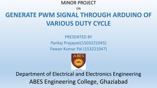 MINOR PROJECT
ON
GENERATE PWM SIGNAL THROUGH ARDUINO OF
VARIOUS DUTY CYCLE
PRESENTED BY
Pankaj Prajapati(1503221045)
Pawan Kumar Pal (153221047)
Department of Electrical and Electronics Engineering
ABES Engineering College, Ghaziabad
 