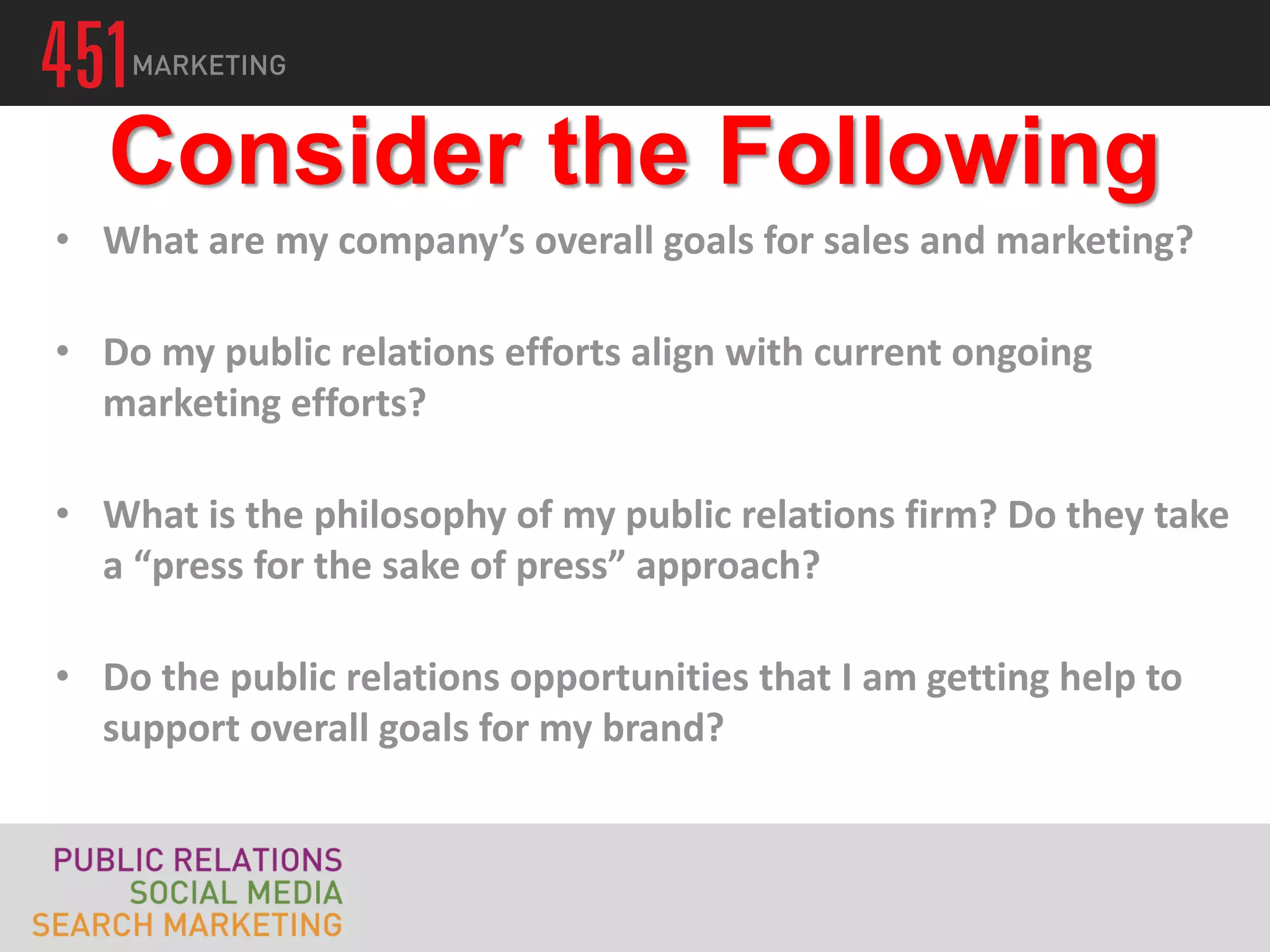 Consider the Following
• What are my company’s overall goals for sales and marketing?

• Do my public relations efforts align with current ongoing
  marketing efforts?

• What is the philosophy of my public relations firm? Do they take
  a “press for the sake of press” approach?

• Do the public relations opportunities that I am getting help to
  support overall goals for my brand?
 