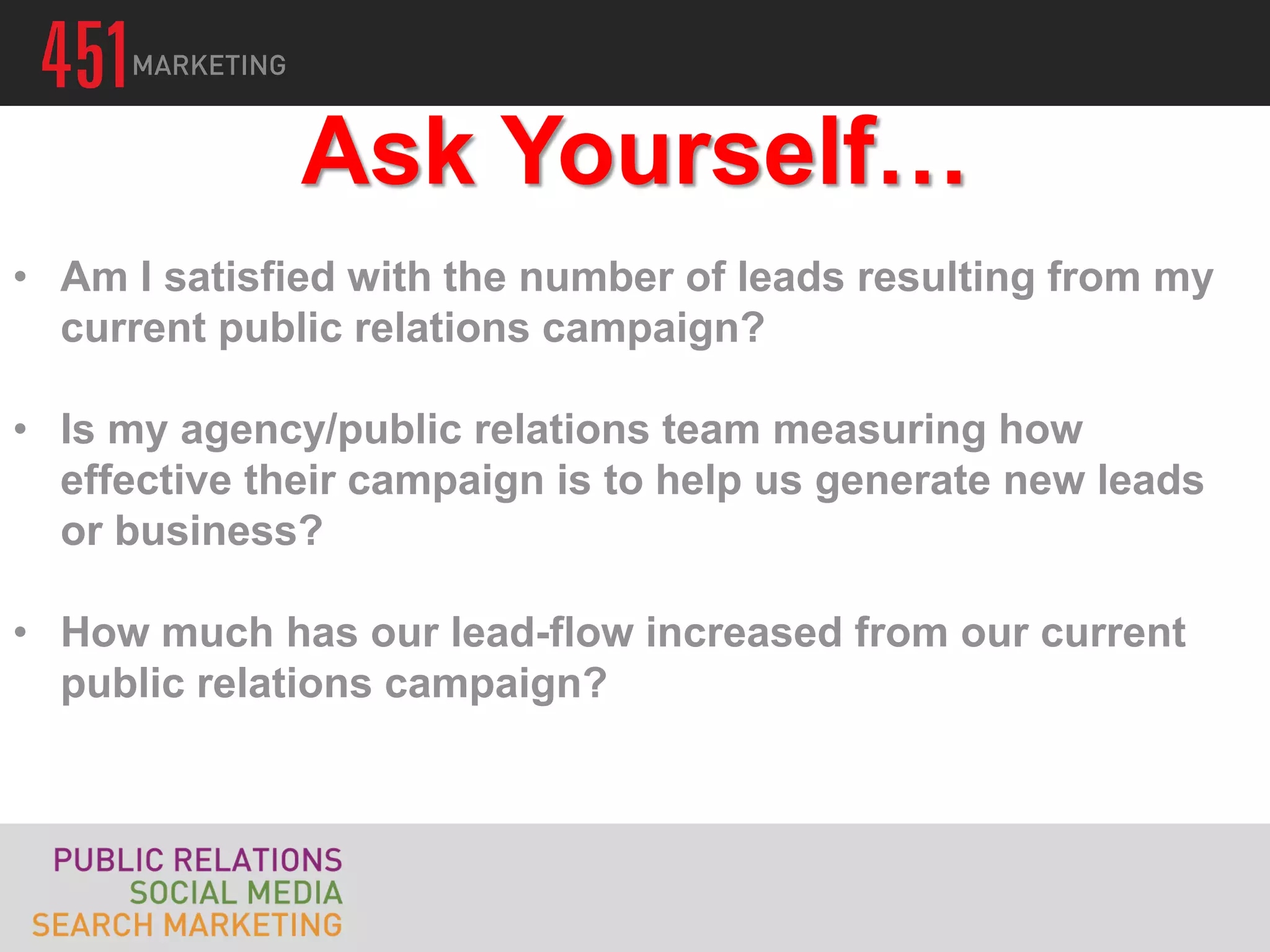 Ask Yourself…
• Am I satisfied with the number of leads resulting from my
  current public relations campaign?

• Is my agency/public relations team measuring how
  effective their campaign is to help us generate new leads
  or business?

• How much has our lead-flow increased from our current
  public relations campaign?
 