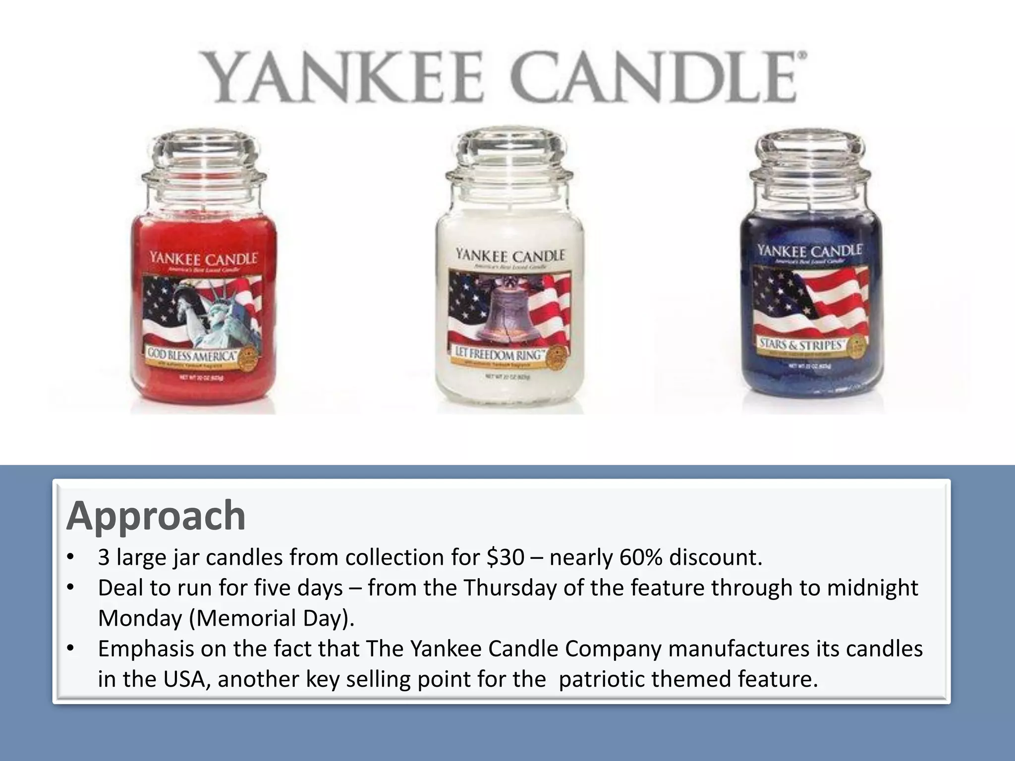 Approach
• 3 large jar candles from collection for $30 – nearly 60% discount.
• Deal to run for five days – from the Thursday of the feature through to midnight
  Monday (Memorial Day).
• Emphasis on the fact that The Yankee Candle Company manufactures its candles
  in the USA, another key selling point for the patriotic themed feature.
 