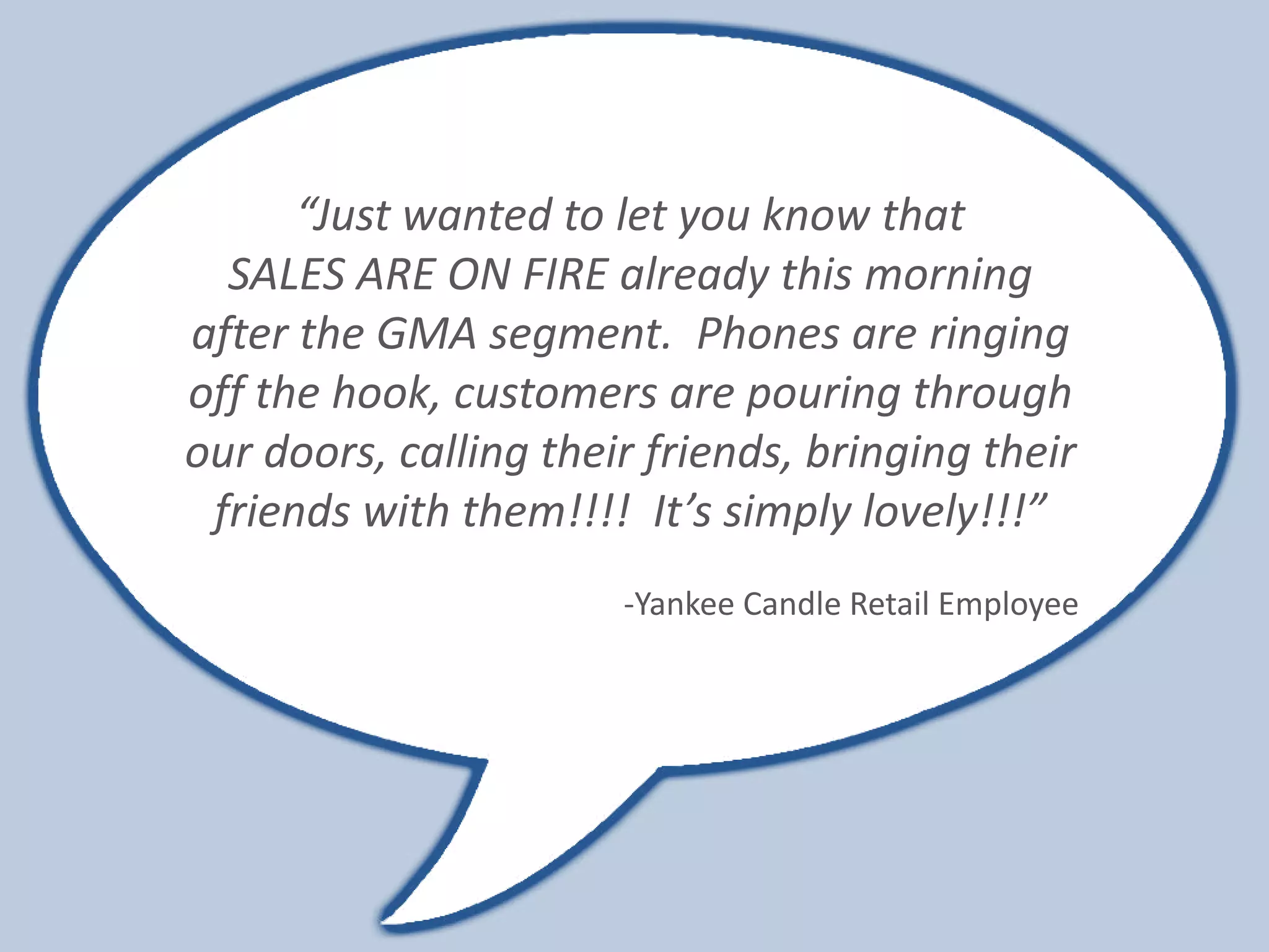 “Just wanted to let you know that
  SALES ARE ON FIRE already this morning
after the GMA segment. Phones are ringing
off the hook, customers are pouring through
our doors, calling their friends, bringing their
 friends with them!!!! It’s simply lovely!!!”
                       -Yankee Candle Retail Employee
 