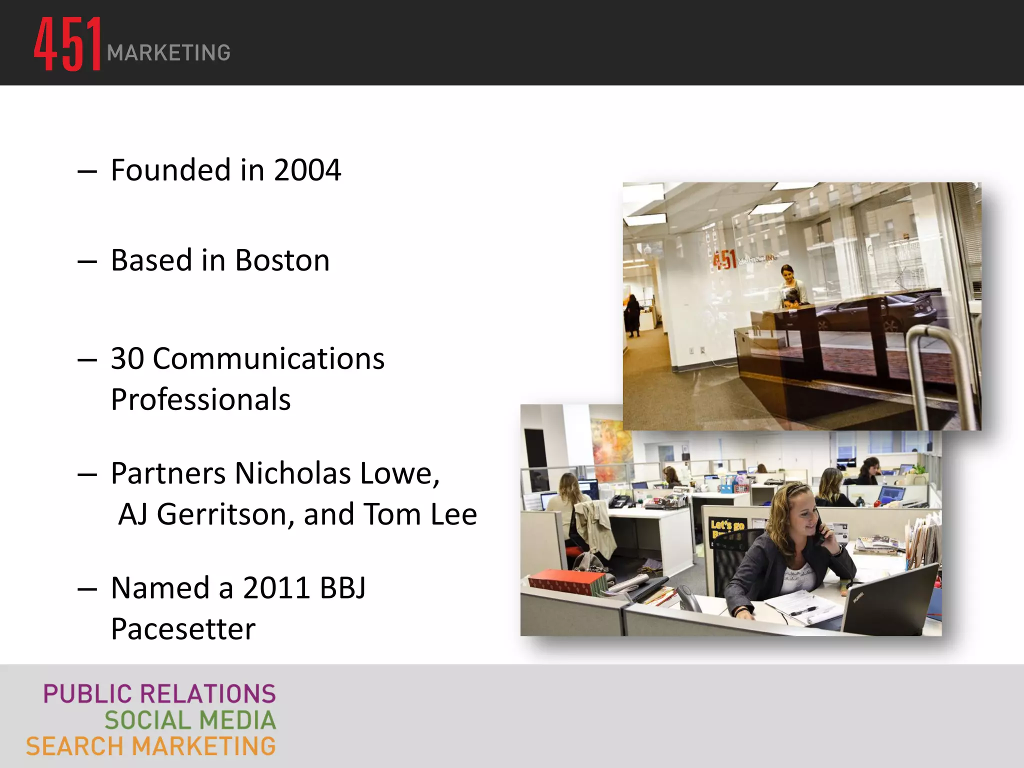 – Founded in 2004

– Based in Boston

– 30 Communications
  Professionals

– Partners Nicholas Lowe,
  AJ Gerritson, and Tom Lee

– Named a 2011 BBJ
  Pacesetter
 