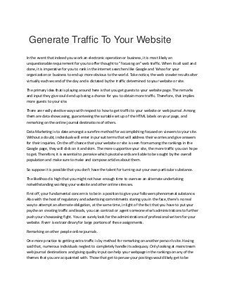 Generate Traffic To Your Website
In the event that indeed you work an electronic operation or business, it is most likely an
unquestionable requirement for you to offer thought to "focusing on" web traffic. When its all said and
done, it is imperative for you to rank in the internet searchers like Google and Yahoo for your
organization or business to end up more obvious to the world. Take notice, the web crawler results alter
virtually each second of the day and is dictated by the traffic determined to your website or site.
The primary idea that is playing around here is that you get guests to your website page. The remarks
and input they give could end up being a chance for you to obtain more traffic. Therefore, that implies
more guests to your site.
There are really elective ways with respect to how to get traffic to your website or web journal. Among
them are data showcasing, guaranteeing the suitable set up of the HTML labels on your page, and
remarking on the online journal destinations of others.
Data Marketing is to date amongst a surefire method for accomplishing focused on viewers to your site.
Without a doubt, individuals will enter in pursuit terms that will address their worries and give answers
for their inquiries. On the off chance that your website or site is seen from among the rankings in the
Google page, they will click on it and skim. The more supportive your site, the more traffic you can hope
to get. Therefore, it is essential to perceive which pivotal words are liable to be sought by the overall
population and make sure to make and compose articles about them.
So suppose it is possible that you don't have the talent for turning out your own particular substance.
The likelihood is high that you might not have enough time to oversee an alternate undertaking
notwithstanding working your website and other online stresses.
First off, your fundamental concern is to be in a position to give your followers phenomenal substance.
Also with the host of regulatory and advertising commitments staring you in the face, there's no real
way to attempt an alternate obligation, at the same time, in light of the fact that you have to put your
psyche on creating traffic and leads, you can contract or agent someone else's administrations to further
push your showcasing fight. You can surely look for the administrations of professional writers for your
website. Fiverr is extraordinary for large portions of these assignments.
Remarking on other people online journals.
One more practice to getting extra traffic is by method for remarking on another person's site. Having
said that, numerous individuals neglect to completely handle its adequacy. Only looking at mainstream
web journal destinations and giving quality input can help your webpage in the rankings on any of the
themes that you are acquainted with. Those that get to peruse your postings would likely get to be
 