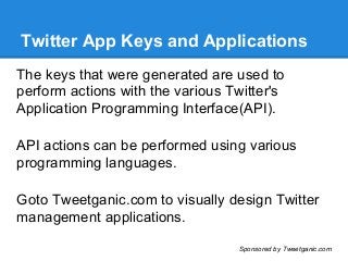 Twitter App Keys and Applications
The keys that were generated are used to
perform actions with the various Twitter's
Application Programming Interface(API).
API actions can be performed using various
programming languages.
Goto Tweetganic.com to visually design Twitter
management applications.
Sponsored by Tweetganic.com
 