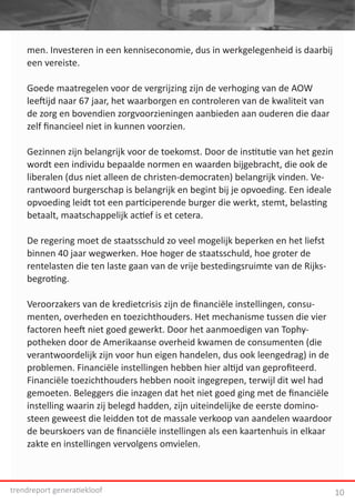 men. Investeren in een kenniseconomie, dus in werkgelegenheid is daarbij
    een vereiste.




                                                                                       F
    Goede maatregelen voor de vergrijzing zijn de verhoging van de AOW
    leeftijd naar 67 jaar, het waarborgen en controleren van de kwaliteit van
    de zorg en bovendien zorgvoorzieningen aanbieden aan ouderen die daar
    zelf financieel niet in kunnen voorzien.

    Gezinnen zijn belangrijk voor de toekomst. Door de institutie van het gezin
    wordt een individu bepaalde normen en waarden bijgebracht, die ook de
    liberalen (dus niet alleen de christen-democraten) belangrijk vinden. Ve-
    rantwoord burgerschap is belangrijk en begint bij je opvoeding. Een ideale
    opvoeding leidt tot een participerende burger die werkt, stemt, belasting
    betaalt, maatschappelijk actief is et cetera.

    De regering moet de staatsschuld zo veel mogelijk beperken en het liefst
    binnen 40 jaar wegwerken. Hoe hoger de staatsschuld, hoe groter de
    rentelasten die ten laste gaan van de vrije bestedingsruimte van de Rijks-
    begroting.

    Veroorzakers van de kredietcrisis zijn de financiële instellingen, consu-
    menten, overheden en toezichthouders. Het mechanisme tussen die vier
    factoren heeft niet goed gewerkt. Door het aanmoedigen van Tophy-
    potheken door de Amerikaanse overheid kwamen de consumenten (die
    verantwoordelijk zijn voor hun eigen handelen, dus ook leengedrag) in de
    problemen. Financiële instellingen hebben hier altijd van geprofiteerd.
    Financiële toezichthouders hebben nooit ingegrepen, terwijl dit wel had
    gemoeten. Beleggers die inzagen dat het niet goed ging met de financiële
    instelling waarin zij belegd hadden, zijn uiteindelijke de eerste domino-
    steen geweest die leidden tot de massale verkoop van aandelen waardoor
    de beurskoers van de financiële instellingen als een kaartenhuis in elkaar
    zakte en instellingen vervolgens omvielen.



trendreport generatiekloof                                                        10
 