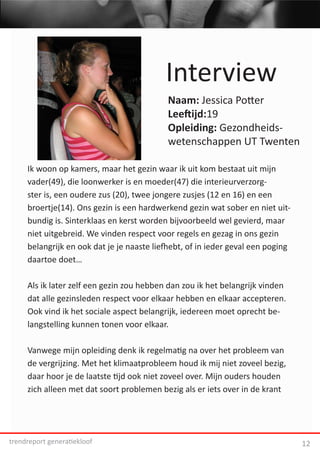 Interview
                                           Naam: Jessica Potter
                                           Leeftijd:19
                                           Opleiding: Gezondheids-
                                           wetenschappen UT Twenten

     Ik woon op kamers, maar het gezin waar ik uit kom bestaat uit mijn
     vader(49), die loonwerker is en moeder(47) die interieurverzorg-
     ster is, een oudere zus (20), twee jongere zusjes (12 en 16) en een
     broertje(14). Ons gezin is een hardwerkend gezin wat sober en niet uit-
     bundig is. Sinterklaas en kerst worden bijvoorbeeld wel gevierd, maar
     niet uitgebreid. We vinden respect voor regels en gezag in ons gezin
     belangrijk en ook dat je je naaste liefhebt, of in ieder geval een poging
     daartoe doet…

     Als ik later zelf een gezin zou hebben dan zou ik het belangrijk vinden
     dat alle gezinsleden respect voor elkaar hebben en elkaar accepteren.
     Ook vind ik het sociale aspect belangrijk, iedereen moet oprecht be-
     langstelling kunnen tonen voor elkaar.

     Vanwege mijn opleiding denk ik regelmatig na over het probleem van
     de vergrijzing. Met het klimaatprobleem houd ik mij niet zoveel bezig,
     daar hoor je de laatste tijd ook niet zoveel over. Mijn ouders houden
     zich alleen met dat soort problemen bezig als er iets over in de krant




trendreport generatiekloof                                                       12
 