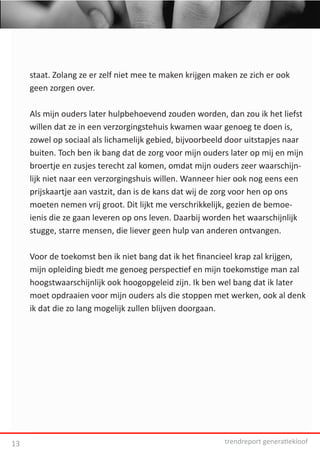 staat. Zolang ze er zelf niet mee te maken krijgen maken ze zich er ook
     geen zorgen over.

     Als mijn ouders later hulpbehoevend zouden worden, dan zou ik het liefst
     willen dat ze in een verzorgingstehuis kwamen waar genoeg te doen is,
     zowel op sociaal als lichamelijk gebied, bijvoorbeeld door uitstapjes naar
     buiten. Toch ben ik bang dat de zorg voor mijn ouders later op mij en mijn
     broertje en zusjes terecht zal komen, omdat mijn ouders zeer waarschijn-
     lijk niet naar een verzorgingshuis willen. Wanneer hier ook nog eens een
     prijskaartje aan vastzit, dan is de kans dat wij de zorg voor hen op ons
     moeten nemen vrij groot. Dit lijkt me verschrikkelijk, gezien de bemoe-
     ienis die ze gaan leveren op ons leven. Daarbij worden het waarschijnlijk
     stugge, starre mensen, die liever geen hulp van anderen ontvangen.

     Voor de toekomst ben ik niet bang dat ik het financieel krap zal krijgen,
     mijn opleiding biedt me genoeg perspectief en mijn toekomstige man zal
     hoogstwaarschijnlijk ook hoogopgeleid zijn. Ik ben wel bang dat ik later
     moet opdraaien voor mijn ouders als die stoppen met werken, ook al denk
     ik dat die zo lang mogelijk zullen blijven doorgaan.




13                                                        trendreport generatiekloof
 