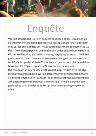 Enquête
     Voor dit Trendreport is er een enquête gehouden onder 32 mannen en
     52 vrouwen met de gemiddelde leeftijd van 21 jaar. De jongste deelnem-
     er is 16 jaar en de oudste 26. Het grootste deel van de deelnemers is stu-
     dent. De onderwerpen van de enquête zijn onder andere doorwerken tot
     67 jaar, kredietcrisis, klimaatverandering, vergrijzing en staatsschuld. Het
     grote verschil tussen mannen en vrouwen als het gaat om doorwerken
     tot 67 jaar is opvallend. Zo is 73 procent van de vrouwen niet bereid door
     te werken tot 67 jaar, tegenover 27 procent van de mannen.
     Het resultaat van de enquête geeft aan dat jongeren zich over het alge-
     meen geen zorgen maken over de problemen van de toekomst, behalve
     als de problemen hunzelf aangaan. Zo geeft bijvoorbeeld 58 procent aan
     zich geen zorgen te maken over de vergrijzing. Terwijl 62 procent aan-
     geeft dat ze bang zijn dat ze de kosten voor de vergrijzing moeten be-
     talen.




trendreport generatiekloof                                                          16
 